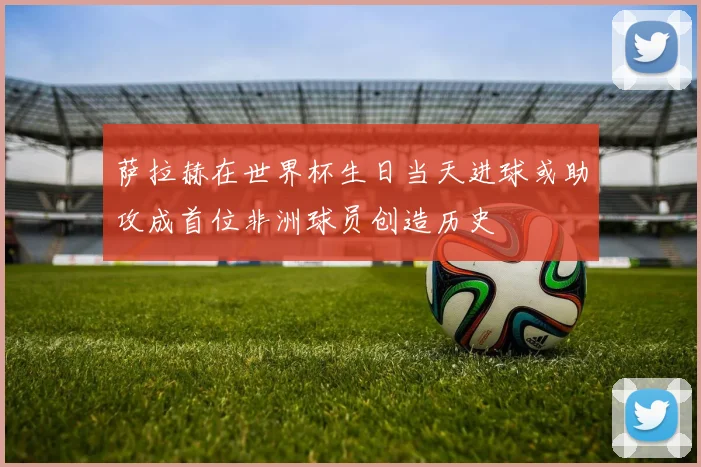 萨拉赫在世界杯生日当天进球或助攻成首位非洲球员创造历史