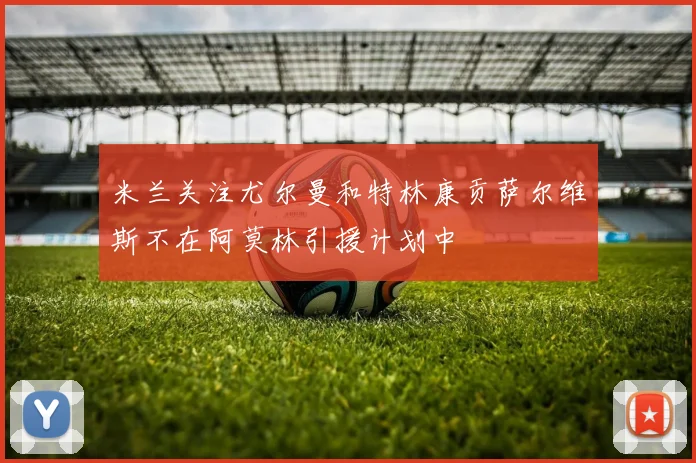 米兰关注尤尔曼和特林康贡萨尔维斯不在阿莫林引援计划中