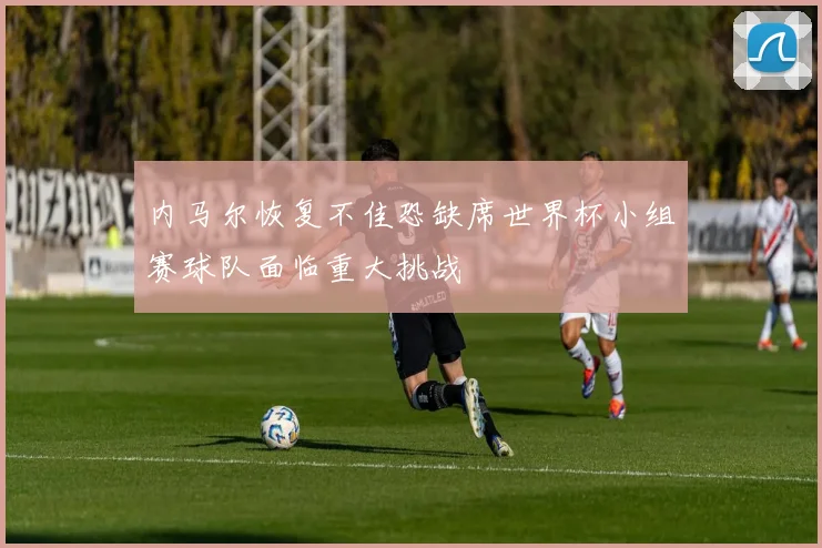 内马尔恢复不佳恐缺席世界杯小组赛球队面临重大挑战