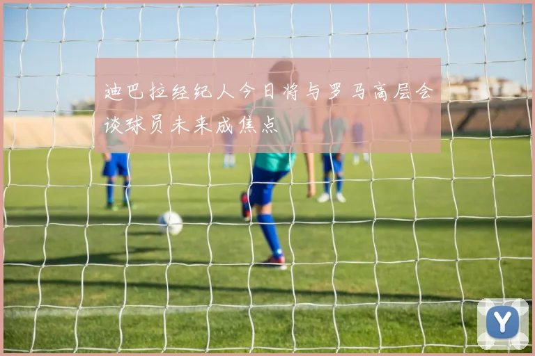 迪巴拉经纪人今日将与罗马高层会谈球员未来成焦点