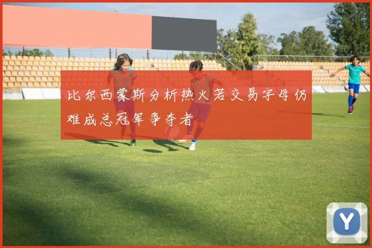 比尔西蒙斯分析热火若交易字母仍难成总冠军争夺者