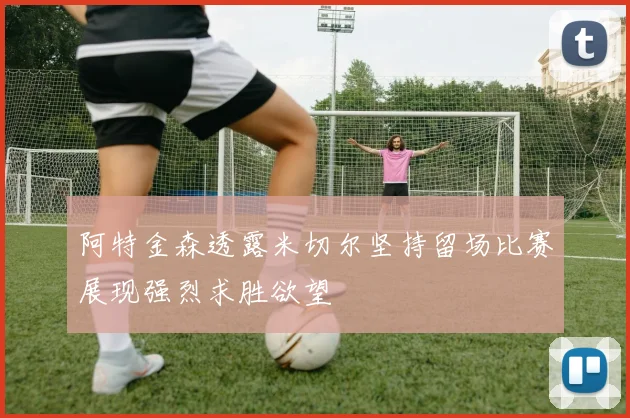 阿特金森透露米切尔坚持留场比赛展现强烈求胜欲望
