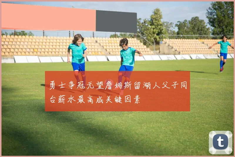 勇士争冠无望詹姆斯留湖人父子同台薪水最高成关键因素