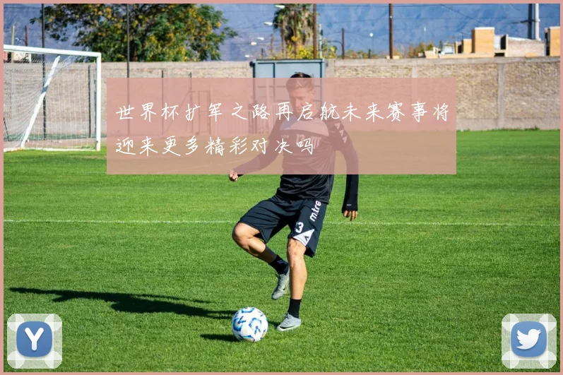 世界杯扩军之路再启航未来赛事将迎来更多精彩对决吗