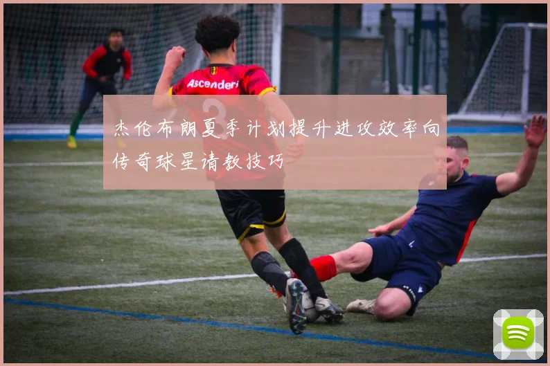 杰伦布朗夏季计划提升进攻效率向传奇球星请教技巧
