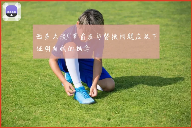 西多夫谈C罗首发与替换问题应放下证明自我的执念