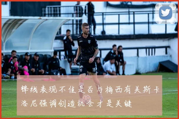 锋线表现不佳是否与梅西有关斯卡洛尼强调创造机会才是关键