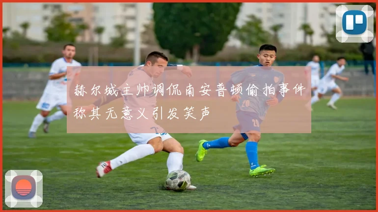 赫尔城主帅调侃南安普顿偷拍事件称其无意义引发笑声