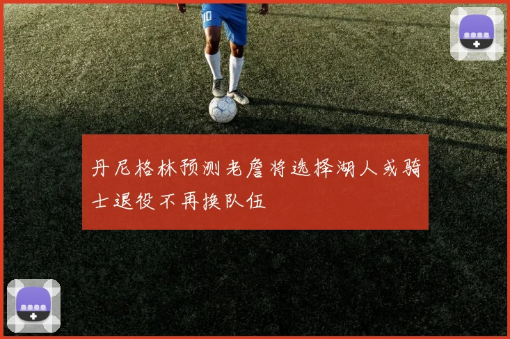 丹尼格林预测老詹将选择湖人或骑士退役不再换队伍